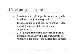 ©Ian Sommerville 2000 Software Engineering, 6th edition. Chapter 22 Slide 39
Chief programmer teams
• Consist of a kernel of specialists helped by others
added to the project as required
• The motivation behind their development is the
wide difference in ability in different
programmers
• Chief programmer teams provide a supporting
environment for very able programmers to be
responsible for most of the system development
 