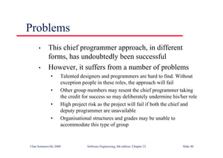 ©Ian Sommerville 2000 Software Engineering, 6th edition. Chapter 22 Slide 40
Problems
• This chief programmer approach, in different
forms, has undoubtedly been successful
• However, it suffers from a number of problems
• Talented designers and programmers are hard to find. Without
exception people in these roles, the approach will fail
• Other group members may resent the chief programmer taking
the credit for success so may deliberately undermine his/her role
• High project risk as the project will fail if both the chief and
deputy programmer are unavailable
• Organisational structures and grades may be unable to
accommodate this type of group
 