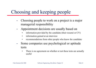 ©Ian Sommerville 2000 Software Engineering, 6th edition. Chapter 22 Slide 41
Choosing and keeping people
• Choosing people to work on a project is a major
managerial responsibility
• Appointment decisions are usually based on
• information provided by the candidate (their resumé or CV)
• information gained at an interview
• recommendations from other people who know the candidate
• Some companies use psychological or aptitude
tests
• There is no agreement on whether or not these tests are actually
useful
 