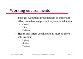 ©Ian Sommerville 2000 Software Engineering, 6th edition. Chapter 22 Slide 43
• Physical workplace provision has an important
effect on individual productivity and satisfaction
• Comfort
• Privacy
• Facilities
• Health and safety considerations must be taken
into account
• Lighting
• Heating
• Furniture
Working environments
 