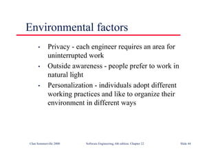 ©Ian Sommerville 2000 Software Engineering, 6th edition. Chapter 22 Slide 44
• Privacy - each engineer requires an area for
uninterrupted work
• Outside awareness - people prefer to work in
natural light
• Personalization - individuals adopt different
working practices and like to organize their
environment in different ways
Environmental factors
 