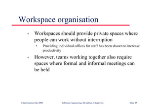 ©Ian Sommerville 2000 Software Engineering, 6th edition. Chapter 22 Slide 45
Workspace organisation
• Workspaces should provide private spaces where
people can work without interruption
• Providing individual offices for staff has been shown to increase
productivity
• However, teams working together also require
spaces where formal and informal meetings can
be held
 