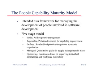 ©Ian Sommerville 2000 Software Engineering, 6th edition. Chapter 22 Slide 47
The People Capability Maturity Model
• Intended as a framework for managing the
development of people involved in software
development
• Five stage model
• Initial. Ad-hoc people management
• Repeatable. Policies developed for capability improvement
• Defined. Standardised people management across the
organisation
• Managed. Quantitative goals for people management in place
• Optimizing. Continuous focus on improving individual
competence and workforce motivation
 