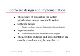 ©Ian Sommerville 2000 Software Engineering, 6th edition. Chapter 1 Slide 30
Software design and implementation
l The process of converting the system
specification into an executable system
l Software design
• Design a software structure that realises the specification
l Implementation
• Translate this structure into an executable program
l The activities of design and implementation are
closely related and may be inter-leaved
 