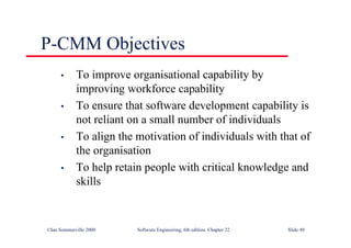 ©Ian Sommerville 2000 Software Engineering, 6th edition. Chapter 22 Slide 49
P-CMM Objectives
• To improve organisational capability by
improving workforce capability
• To ensure that software development capability is
not reliant on a small number of individuals
• To align the motivation of individuals with that of
the organisation
• To help retain people with critical knowledge and
skills
 
