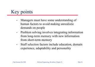 ©Ian Sommerville 2000 Software Engineering, 6th edition. Chapter 22 Slide 50
Key points
• Managers must have some understanding of
human factors to avoid making unrealistic
demands on people
• Problem solving involves integrating information
from long-term memory with new information
from short-term memory
• Staff selection factors include education, domain
experience, adaptability and personality
 