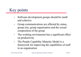 ©Ian Sommerville 2000 Software Engineering, 6th edition. Chapter 22 Slide 51
Key points
• Software development groups should be small
and cohesive
• Group communications are affected by status,
group size, group organisation and the sexual
composition of the group
• The working environment has a significant effect
on productivity
• The People Capability Maturity Model is a
framework for improving the capabilities of staff
in an organisation
 