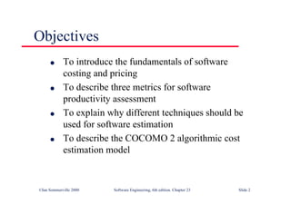 ©Ian Sommerville 2000 Software Engineering, 6th edition. Chapter 23 Slide 2
Objectives
l To introduce the fundamentals of software
costing and pricing
l To describe three metrics for software
productivity assessment
l To explain why different techniques should be
used for software estimation
l To describe the COCOMO 2 algorithmic cost
estimation model
 
