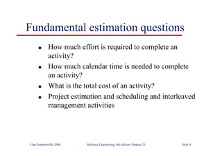 ©Ian Sommerville 2000 Software Engineering, 6th edition. Chapter 23 Slide 4
Fundamental estimation questions
l How much effort is required to complete an
activity?
l How much calendar time is needed to complete
an activity?
l What is the total cost of an activity?
l Project estimation and scheduling and interleaved
management activities
 
