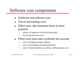 ©Ian Sommerville 2000 Software Engineering, 6th edition. Chapter 23 Slide 5
Software cost components
l Hardware and software costs
l Travel and training costs
l Effort costs (the dominant factor in most
projects)
• salaries of engineers involved in the project
• Social and insurance costs
l Effort costs must take overheads into account
• costs of building, heating, lighting
• costs of networking and communications
• costs of shared facilities (e.g library, staff restaurant, etc.)
 