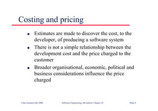 ©Ian Sommerville 2000 Software Engineering, 6th edition. Chapter 23 Slide 6
Costing and pricing
l Estimates are made to discover the cost, to the
developer, of producing a software system
l There is not a simple relationship between the
development cost and the price charged to the
customer
l Broader organisational, economic, political and
business considerations influence the price
charged
 