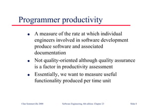 ©Ian Sommerville 2000 Software Engineering, 6th edition. Chapter 23 Slide 8
l A measure of the rate at which individual
engineers involved in software development
produce software and associated
documentation
l Not quality-oriented although quality assurance
is a factor in productivity assessment
l Essentially, we want to measure useful
functionality produced per time unit
Programmer productivity
 