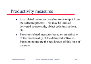 ©Ian Sommerville 2000 Software Engineering, 6th edition. Chapter 23 Slide 9
l Size related measures based on some output from
the software process. This may be lines of
delivered source code, object code instructions,
etc.
l Function-related measures based on an estimate
of the functionality of the delivered software.
Function-points are the best known of this type of
measure
Productivity measures
 