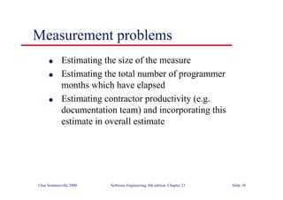©Ian Sommerville 2000 Software Engineering, 6th edition. Chapter 23 Slide 10
l Estimating the size of the measure
l Estimating the total number of programmer
months which have elapsed
l Estimating contractor productivity (e.g.
documentation team) and incorporating this
estimate in overall estimate
Measurement problems
 