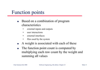 ©Ian Sommerville 2000 Software Engineering, 6th edition. Chapter 23 Slide 15
Function points
l Based on a combination of program
characteristics
• external inputs and outputs
• user interactions
• external interfaces
• files used by the system
l A weight is associated with each of these
l The function point count is computed by
multiplying each raw count by the weight and
summing all values
 