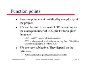 ©Ian Sommerville 2000 Software Engineering, 6th edition. Chapter 23 Slide 16
Function points
l Function point count modified by complexity of
the project
l FPs can be used to estimate LOC depending on
the average number of LOC per FP for a given
language
• LOC = AVC * number of function points
• AVC is a language-dependent factor varying from 200-300 for
assemble language to 2-40 for a 4GL
l FPs are very subjective. They depend on the
estimator.
• Automatic function-point counting is impossible
 
