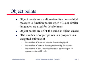 ©Ian Sommerville 2000 Software Engineering, 6th edition. Chapter 23 Slide 17
Object points
l Object points are an alternative function-related
measure to function points when 4Gls or similar
languages are used for development
l Object points are NOT the same as object classes
l The number of object points in a program is a
weighted estimate of
• The number of separate screens that are displayed
• The number of reports that are produced by the system
• The number of 3GL modules that must be developed to
supplement the 4GL code
 