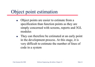 ©Ian Sommerville 2000 Software Engineering, 6th edition. Chapter 23 Slide 18
Object point estimation
l Object points are easier to estimate from a
specification than function points as they are
simply concerned with screens, reports and 3GL
modules
l They can therefore be estimated at an early point
in the development process. At this stage, it is
very difficult to estimate the number of lines of
code in a system
 