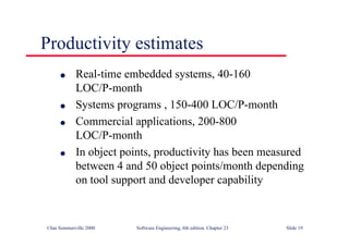 ©Ian Sommerville 2000 Software Engineering, 6th edition. Chapter 23 Slide 19
l Real-time embedded systems, 40-160
LOC/P-month
l Systems programs , 150-400 LOC/P-month
l Commercial applications, 200-800
LOC/P-month
l In object points, productivity has been measured
between 4 and 50 object points/month depending
on tool support and developer capability
Productivity estimates
 
