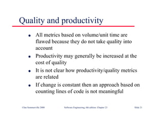 ©Ian Sommerville 2000 Software Engineering, 6th edition. Chapter 23 Slide 21
l All metrics based on volume/unit time are
flawed because they do not take quality into
account
l Productivity may generally be increased at the
cost of quality
l It is not clear how productivity/quality metrics
are related
l If change is constant then an approach based on
counting lines of code is not meaningful
Quality and productivity
 