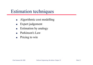 ©Ian Sommerville 2000 Software Engineering, 6th edition. Chapter 23 Slide 23
Estimation techniques
l Algorithmic cost modelling
l Expert judgement
l Estimation by analogy
l Parkinson's Law
l Pricing to win
 