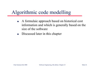 ©Ian Sommerville 2000 Software Engineering, 6th edition. Chapter 23 Slide 24
Algorithmic code modelling
l A formulaic approach based on historical cost
information and which is generally based on the
size of the software
l Discussed later in this chapter
 