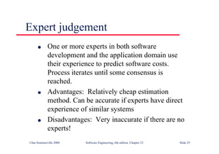 ©Ian Sommerville 2000 Software Engineering, 6th edition. Chapter 23 Slide 25
Expert judgement
l One or more experts in both software
development and the application domain use
their experience to predict software costs.
Process iterates until some consensus is
reached.
l Advantages: Relatively cheap estimation
method. Can be accurate if experts have direct
experience of similar systems
l Disadvantages: Very inaccurate if there are no
experts!
 