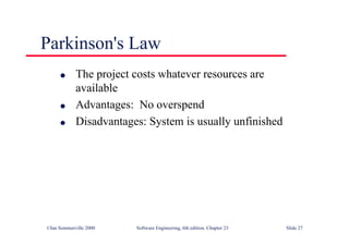 ©Ian Sommerville 2000 Software Engineering, 6th edition. Chapter 23 Slide 27
Parkinson's Law
l The project costs whatever resources are
available
l Advantages: No overspend
l Disadvantages: System is usually unfinished
 