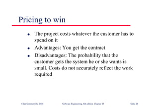 ©Ian Sommerville 2000 Software Engineering, 6th edition. Chapter 23 Slide 28
Pricing to win
l The project costs whatever the customer has to
spend on it
l Advantages: You get the contract
l Disadvantages: The probability that the
customer gets the system he or she wants is
small. Costs do not accurately reflect the work
required
 