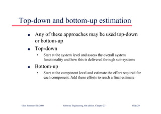 ©Ian Sommerville 2000 Software Engineering, 6th edition. Chapter 23 Slide 29
Top-down and bottom-up estimation
l Any of these approaches may be used top-down
or bottom-up
l Top-down
• Start at the system level and assess the overall system
functionality and how this is delivered through sub-systems
l Bottom-up
• Start at the component level and estimate the effort required for
each component. Add these efforts to reach a final estimate
 