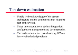 ©Ian Sommerville 2000 Software Engineering, 6th edition. Chapter 23 Slide 30
Top-down estimation
l Usable without knowledge of the system
architecture and the components that might be
part of the system
l Takes into account costs such as integration,
configuration management and documentation
l Can underestimate the cost of solving difficult
low-level technical problems
 