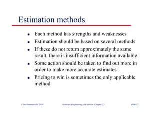 ©Ian Sommerville 2000 Software Engineering, 6th edition. Chapter 23 Slide 32
Estimation methods
l Each method has strengths and weaknesses
l Estimation should be based on several methods
l If these do not return approximately the same
result, there is insufficient information available
l Some action should be taken to find out more in
order to make more accurate estimates
l Pricing to win is sometimes the only applicable
method
 