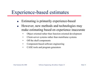 ©Ian Sommerville 2000 Software Engineering, 6th edition. Chapter 23 Slide 33
Experience-based estimates
l Estimating is primarily experience-based
l However, new methods and technologies may
make estimating based on experience inaccurate
• Object oriented rather than function-oriented development
• Client-server systems rather than mainframe systems
• Off the shelf components
• Component-based software engineering
• CASE tools and program generators
 