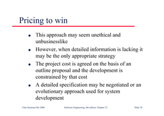©Ian Sommerville 2000 Software Engineering, 6th edition. Chapter 23 Slide 34
Pricing to win
l This approach may seem unethical and
unbusinesslike
l However, when detailed information is lacking it
may be the only appropriate strategy
l The project cost is agreed on the basis of an
outline proposal and the development is
constrained by that cost
l A detailed specification may be negotiated or an
evolutionary approach used for system
development
 