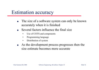 ©Ian Sommerville 2000 Software Engineering, 6th edition. Chapter 23 Slide 36
Estimation accuracy
l The size of a software system can only be known
accurately when it is finished
l Several factors influence the final size
• Use of COTS and components
• Programming language
• Distribution of system
l As the development process progresses then the
size estimate becomes more accurate
 