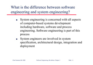 ©Ian Sommerville 2000 Software Engineering, 6th edition. Chapter 1 Slide 11
What is the difference between software
engineering and system engineering?
l System engineering is concerned with all aspects
of computer-based systems development
including hardware, software and process
engineering. Software engineering is part of this
process
l System engineers are involved in system
specification, architectural design, integration and
deployment
 