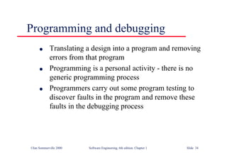 ©Ian Sommerville 2000 Software Engineering, 6th edition. Chapter 1 Slide 34
Programming and debugging
l Translating a design into a program and removing
errors from that program
l Programming is a personal activity - there is no
generic programming process
l Programmers carry out some program testing to
discover faults in the program and remove these
faults in the debugging process
 