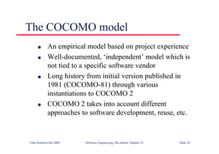 ©Ian Sommerville 2000 Software Engineering, 6th edition. Chapter 23 Slide 38
The COCOMO model
l An empirical model based on project experience
l Well-documented, ‘independent’ model which is
not tied to a specific software vendor
l Long history from initial version published in
1981 (COCOMO-81) through various
instantiations to COCOMO 2
l COCOMO 2 takes into account different
approaches to software development, reuse, etc.
 