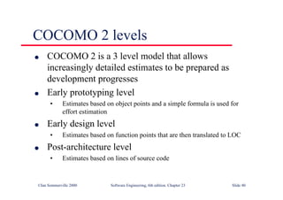 ©Ian Sommerville 2000 Software Engineering, 6th edition. Chapter 23 Slide 40
COCOMO 2 levels
l COCOMO 2 is a 3 level model that allows
increasingly detailed estimates to be prepared as
development progresses
l Early prototyping level
• Estimates based on object points and a simple formula is used for
effort estimation
l Early design level
• Estimates based on function points that are then translated to LOC
l Post-architecture level
• Estimates based on lines of source code
 