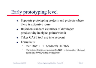 ©Ian Sommerville 2000 Software Engineering, 6th edition. Chapter 23 Slide 41
Early prototyping level
l Supports prototyping projects and projects where
there is extensive reuse
l Based on standard estimates of developer
productivity in object points/month
l Takes CASE tool use into account
l Formula is
• PM = ( NOP × (1 - %reuse/100 ) ) / PROD
• PM is the effort in person-months, NOP is the number of object
points and PROD is the productivity
 
