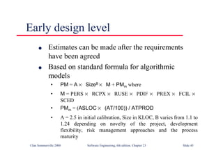 ©Ian Sommerville 2000 Software Engineering, 6th edition. Chapter 23 Slide 43
Early design level
l Estimates can be made after the requirements
have been agreed
l Based on standard formula for algorithmic
models
• PM = A × SizeB × M + PMm where
• M = PERS × RCPX × RUSE × PDIF × PREX × FCIL ×
SCED
• PMm = (ASLOC × (AT/100)) / ATPROD
• A = 2.5 in initial calibration, Size in KLOC, B varies from 1.1 to
1.24 depending on novelty of the project, development
flexibility, risk management approaches and the process
maturity
 