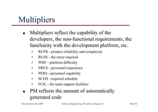 ©Ian Sommerville 2000 Software Engineering, 6th edition. Chapter 23 Slide 44
Multipliers
l Multipliers reflect the capability of the
developers, the non-functional requirements, the
familiarity with the development platform, etc.
• RCPX - product reliability and complexity
• RUSE - the reuse required
• PDIF - platform difficulty
• PREX - personnel experience
• PERS - personnel capability
• SCED - required schedule
• FCIL - the team support facilities
l PM reflects the amount of automatically
generated code
 