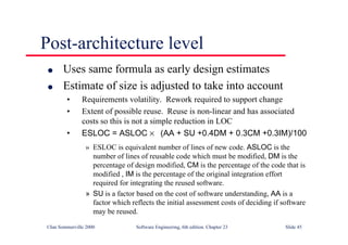 ©Ian Sommerville 2000 Software Engineering, 6th edition. Chapter 23 Slide 45
Post-architecture level
l Uses same formula as early design estimates
l Estimate of size is adjusted to take into account
• Requirements volatility. Rework required to support change
• Extent of possible reuse. Reuse is non-linear and has associated
costs so this is not a simple reduction in LOC
• ESLOC = ASLOC × (AA + SU +0.4DM + 0.3CM +0.3IM)/100
» ESLOC is equivalent number of lines of new code. ASLOC is the
number of lines of reusable code which must be modified, DM is the
percentage of design modified, CM is the percentage of the code that is
modified , IM is the percentage of the original integration effort
required for integrating the reused software.
» SU is a factor based on the cost of software understanding, AA is a
factor which reflects the initial assessment costs of deciding if software
may be reused.
 