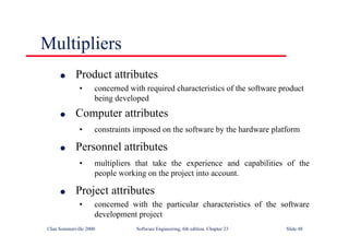 ©Ian Sommerville 2000 Software Engineering, 6th edition. Chapter 23 Slide 48
l Product attributes
• concerned with required characteristics of the software product
being developed
l Computer attributes
• constraints imposed on the software by the hardware platform
l Personnel attributes
• multipliers that take the experience and capabilities of the
people working on the project into account.
l Project attributes
• concerned with the particular characteristics of the software
development project
Multipliers
 