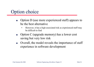 ©Ian Sommerville 2000 Software Engineering, 6th edition. Chapter 23 Slide 54
Option choice
l Option D (use more experienced staff) appears to
be the best alternative
• However, it has a high associated risk as expreienced staff may
be difficult to find
l Option C (upgrade memory) has a lower cost
saving but very low risk
l Overall, the model reveals the importance of staff
experience in software development
 