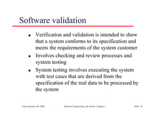 ©Ian Sommerville 2000 Software Engineering, 6th edition. Chapter 1 Slide 36
Software validation
l Verification and validation is intended to show
that a system conforms to its specification and
meets the requirements of the system customer
l Involves checking and review processes and
system testing
l System testing involves executing the system
with test cases that are derived from the
specification of the real data to be processed by
the system
 