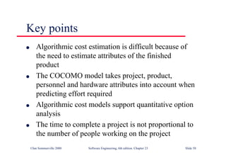 ©Ian Sommerville 2000 Software Engineering, 6th edition. Chapter 23 Slide 58
Key points
l Algorithmic cost estimation is difficult because of
the need to estimate attributes of the finished
product
l The COCOMO model takes project, product,
personnel and hardware attributes into account when
predicting effort required
l Algorithmic cost models support quantitative option
analysis
l The time to complete a project is not proportional to
the number of people working on the project
 