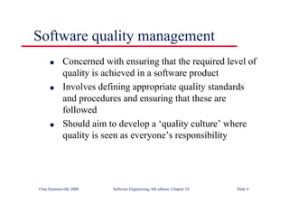 ©Ian Sommerville 2000 Software Engineering, 6th edition. Chapter 24 Slide 4
Software quality management
l Concerned with ensuring that the required level of
quality is achieved in a software product
l Involves defining appropriate quality standards
and procedures and ensuring that these are
followed
l Should aim to develop a ‘quality culture’ where
quality is seen as everyone’s responsibility
 
