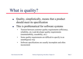 ©Ian Sommerville 2000 Software Engineering, 6th edition. Chapter 24 Slide 5
What is quality?
l Quality, simplistically, means that a product
should meet its specification
l This is problematical for software systems
• Tension between customer quality requirements (efficiency,
reliability, etc.) and developer quality requirements
(maintainability, reusability, etc.)
• Some quality requirements are difficult to specify in an
unambiguous way
• Software specifications are usually incomplete and often
inconsistent
 