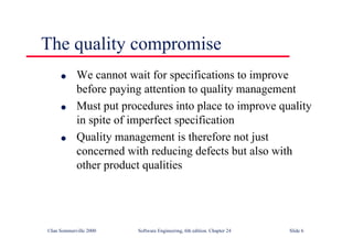 ©Ian Sommerville 2000 Software Engineering, 6th edition. Chapter 24 Slide 6
The quality compromise
l We cannot wait for specifications to improve
before paying attention to quality management
l Must put procedures into place to improve quality
in spite of imperfect specification
l Quality management is therefore not just
concerned with reducing defects but also with
other product qualities
 